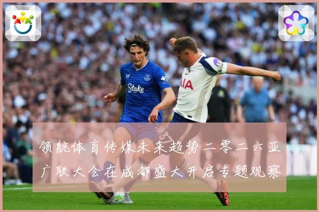 领航体育传媒未来趋势二零二六亚广联大会在成都盛大开启专题观察：最新赛事动态与深度分析