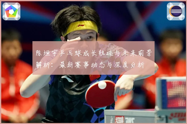 陈垣宇乒乓球成长轨迹与未来前景解析：最新赛事动态与深度分析