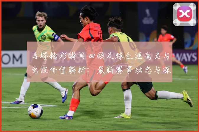 马塔精彩瞬间回顾足球生涯高光与竞技价值解析：最新赛事动态与深度分析