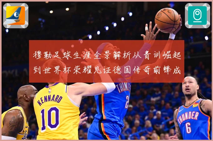 穆勒足球生涯全景解析从青训崛起到世界杯荣耀见证德国传奇前锋成长轨迹：最新赛事动态与深度分析