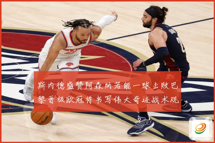 斯内德盛赞阿森纳若能一球击败巴黎晋级欧冠将书写伟大奇迹战术观察：最新赛事动态与深度分析