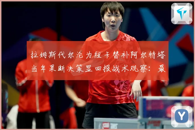 拉姆斯代尔沦为纽卡替补阿尔特塔当年果断决策显回报战术观察：最新赛事动态与深度分析