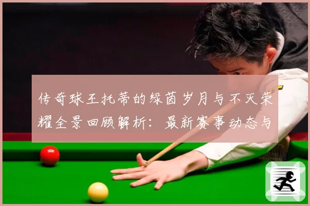 传奇球王托蒂的绿茵岁月与不灭荣耀全景回顾解析：最新赛事动态与深度分析