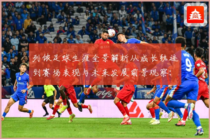 列侬足球生涯全景解析从成长轨迹到赛场表现与未来发展前景观察：最新赛事动态与深度分析