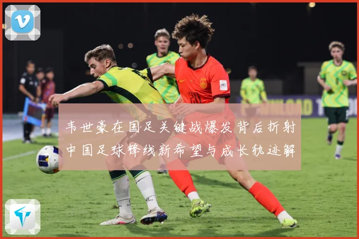 韦世豪在国足关键战爆发背后折射中国足球锋线新希望与成长轨迹解析：最新赛事动态与深度分析