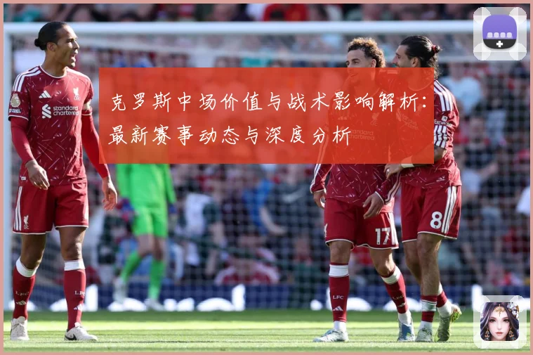 克罗斯中场价值与战术影响解析：最新赛事动态与深度分析