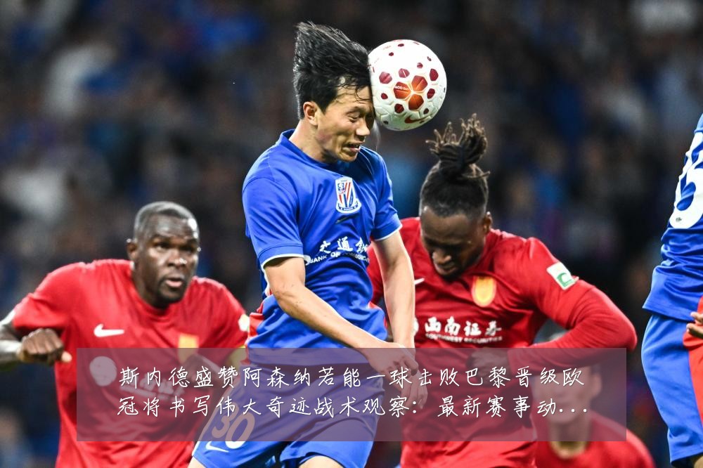 斯内德盛赞阿森纳若能一球击败巴黎晋级欧冠将书写伟大奇迹战术观察：最新赛事动态与深度分析